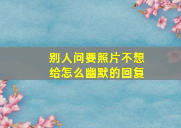 别人问要照片不想给怎么幽默的回复