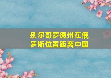 别尔哥罗德州在俄罗斯位置距离中国