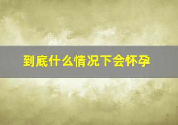 到底什么情况下会怀孕