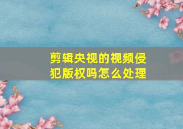 剪辑央视的视频侵犯版权吗怎么处理