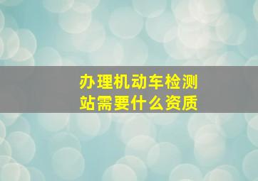 办理机动车检测站需要什么资质