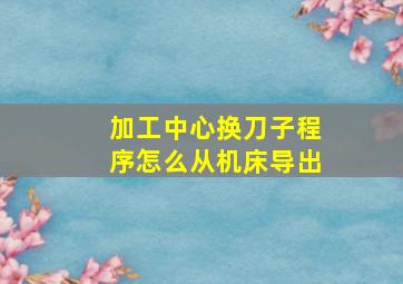 加工中心换刀子程序怎么从机床导出