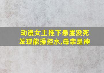 动漫女主推下悬崖没死发现能操控水,母亲是神