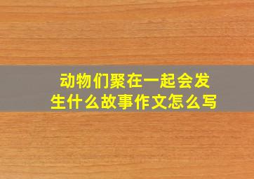 动物们聚在一起会发生什么故事作文怎么写