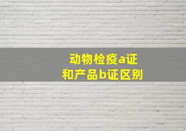 动物检疫a证和产品b证区别