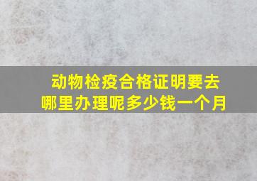 动物检疫合格证明要去哪里办理呢多少钱一个月