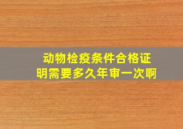 动物检疫条件合格证明需要多久年审一次啊