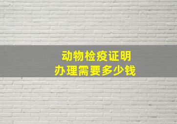 动物检疫证明办理需要多少钱