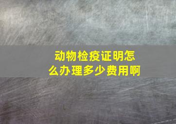 动物检疫证明怎么办理多少费用啊