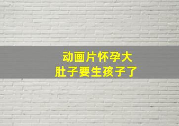 动画片怀孕大肚子要生孩子了