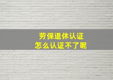 劳保退休认证怎么认证不了呢