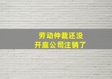 劳动仲裁还没开庭公司注销了