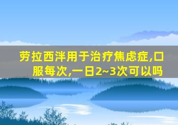 劳拉西泮用于治疗焦虑症,口服每次,一日2~3次可以吗