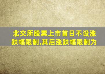 北交所股票上市首日不设涨跌幅限制,其后涨跌幅限制为