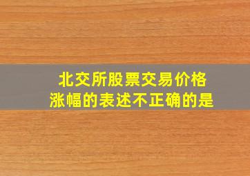 北交所股票交易价格涨幅的表述不正确的是