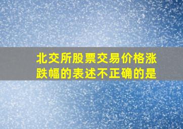 北交所股票交易价格涨跌幅的表述不正确的是