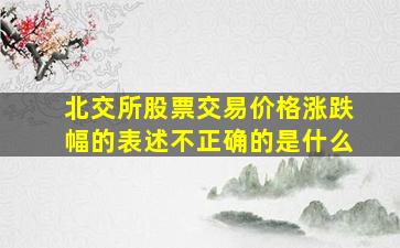 北交所股票交易价格涨跌幅的表述不正确的是什么