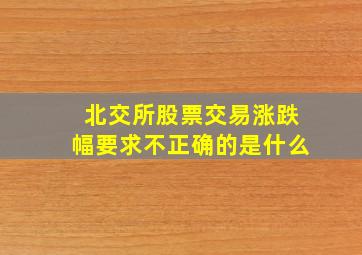 北交所股票交易涨跌幅要求不正确的是什么