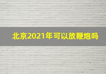 北京2021年可以放鞭炮吗