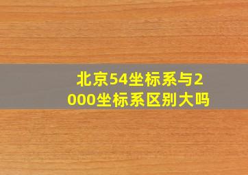 北京54坐标系与2000坐标系区别大吗