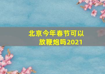 北京今年春节可以放鞭炮吗2021