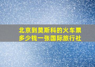 北京到莫斯科的火车票多少钱一张国际旅行社