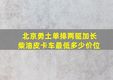 北京勇土单排两驱加长柴油皮卡车最低多少价位