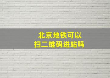 北京地铁可以扫二维码进站吗