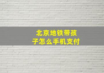 北京地铁带孩子怎么手机支付