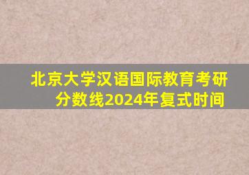 北京大学汉语国际教育考研分数线2024年复式时间