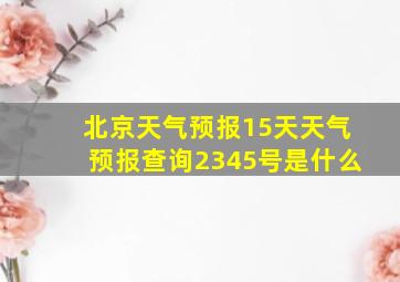 北京天气预报15天天气预报查询2345号是什么