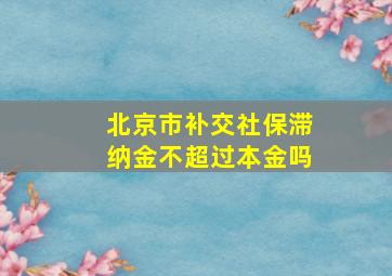 北京市补交社保滞纳金不超过本金吗