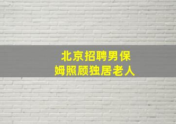 北京招聘男保姆照顾独居老人