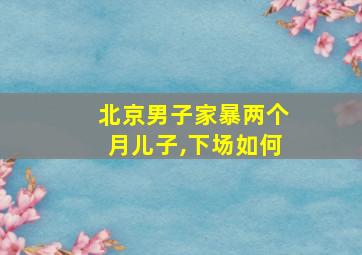 北京男子家暴两个月儿子,下场如何