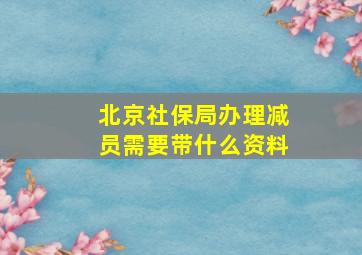 北京社保局办理减员需要带什么资料