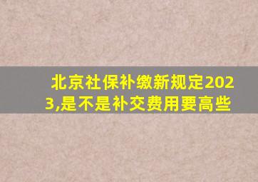 北京社保补缴新规定2023,是不是补交费用要高些