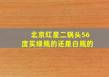 北京红星二锅头56度买绿瓶的还是白瓶的