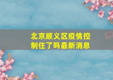 北京顺义区疫情控制住了吗最新消息