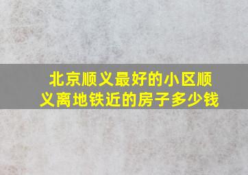 北京顺义最好的小区顺义离地铁近的房子多少钱