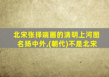 北宋张择端画的清明上河图名扬中外,(朝代)不是北宋