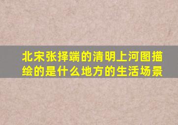 北宋张择端的清明上河图描绘的是什么地方的生活场景