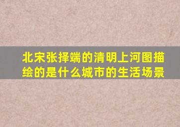 北宋张择端的清明上河图描绘的是什么城市的生活场景