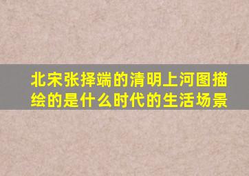 北宋张择端的清明上河图描绘的是什么时代的生活场景