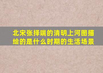 北宋张择端的清明上河图描绘的是什么时期的生活场景