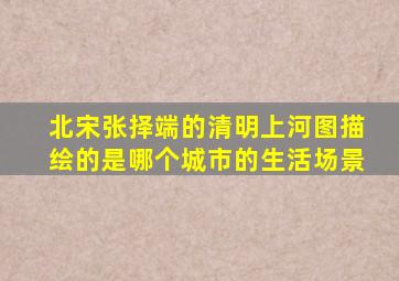 北宋张择端的清明上河图描绘的是哪个城市的生活场景