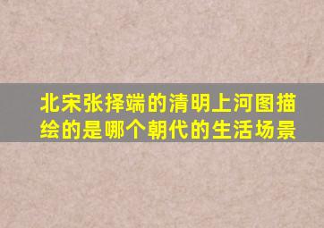 北宋张择端的清明上河图描绘的是哪个朝代的生活场景