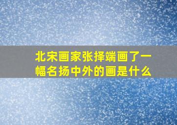 北宋画家张择端画了一幅名扬中外的画是什么