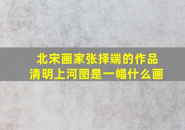 北宋画家张择端的作品清明上河图是一幅什么画