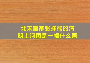 北宋画家张择端的清明上河图是一幅什么画