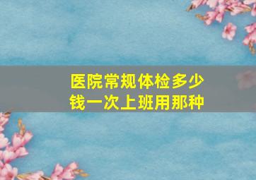 医院常规体检多少钱一次上班用那种